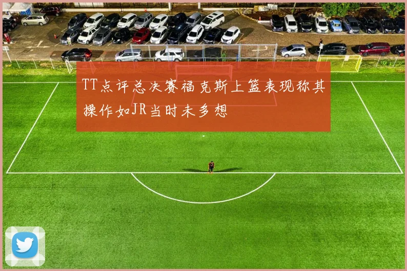 TT点评总决赛福克斯上篮表现称其操作如JR当时未多想