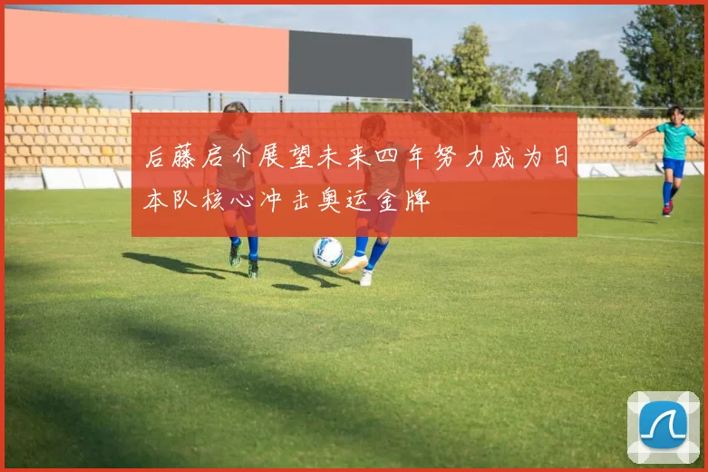 后藤启介展望未来四年努力成为日本队核心冲击奥运金牌