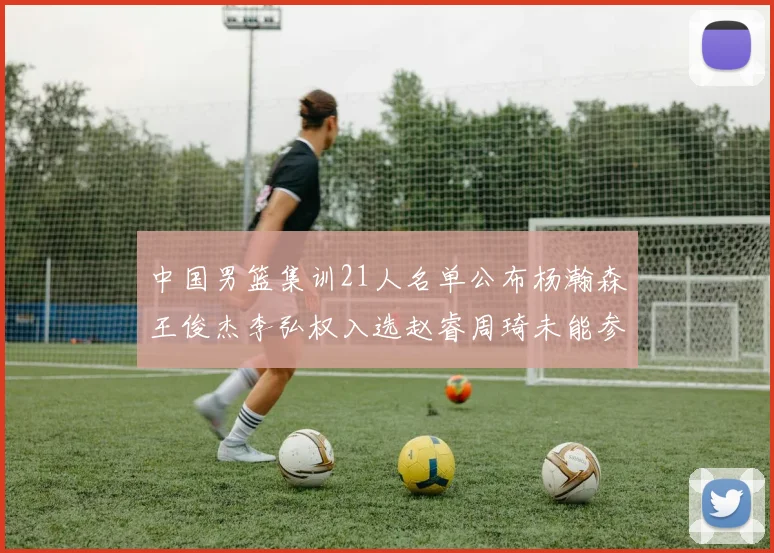 中国男篮集训21人名单公布杨瀚森王俊杰李弘权入选赵睿周琦未能参加