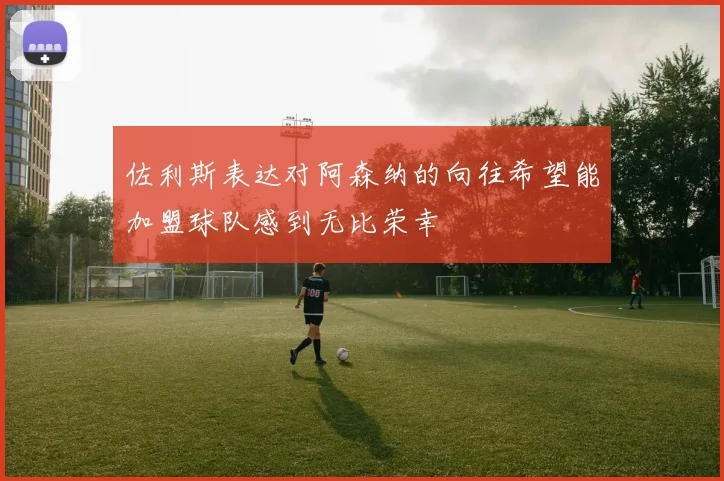 佐利斯表达对阿森纳的向往希望能加盟球队感到无比荣幸