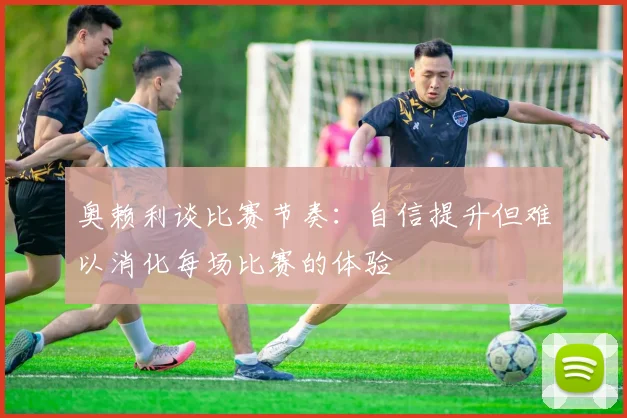 奥赖利谈比赛节奏：自信提升但难以消化每场比赛的体验