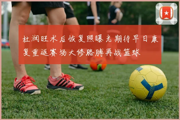 杜润旺术后恢复照曝光期待早日康复重返赛场大修胳膊再战篮球