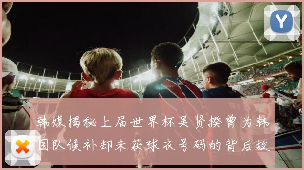 韩媒揭秘上届世界杯吴贤揆曾为韩国队候补却未获球衣号码的背后故事