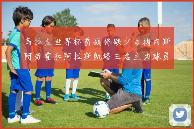 乌拉圭世界杯首战将缺少吉梅内斯阿劳霍和阿拉斯凯塔三名主力球员