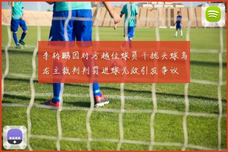 李钧鹏因对方越位球员干扰头球乌龙主裁判判罚进球无效引发争议