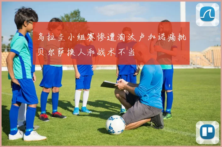 乌拉圭小组赛惨遭淘汰卢加诺痛批贝尔萨换人和战术不当