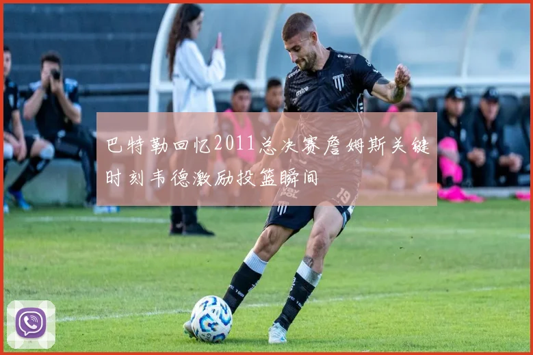 巴特勒回忆2011总决赛詹姆斯关键时刻韦德激励投篮瞬间