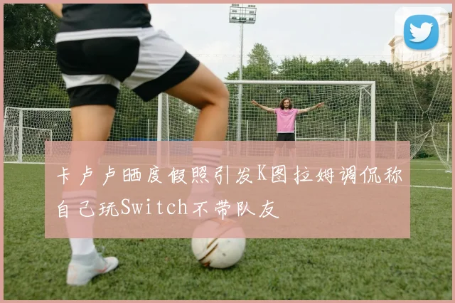 卡卢卢晒度假照引发K图拉姆调侃称自己玩Switch不带队友